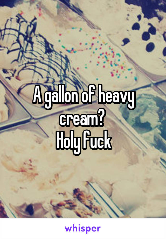 A gallon of heavy cream? 
Holy fuck