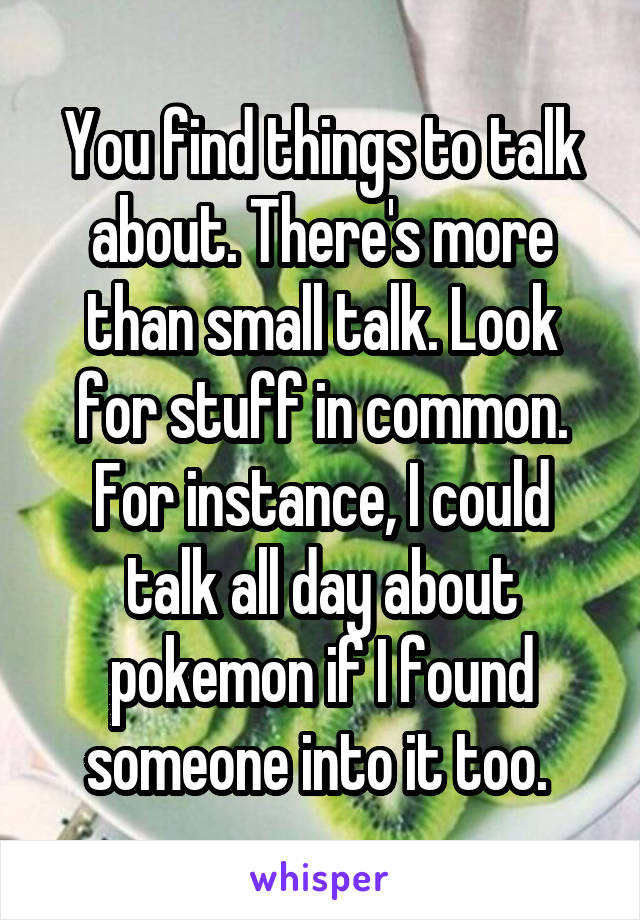 You find things to talk about. There's more than small talk. Look for stuff in common. For instance, I could talk all day about pokemon if I found someone into it too. 