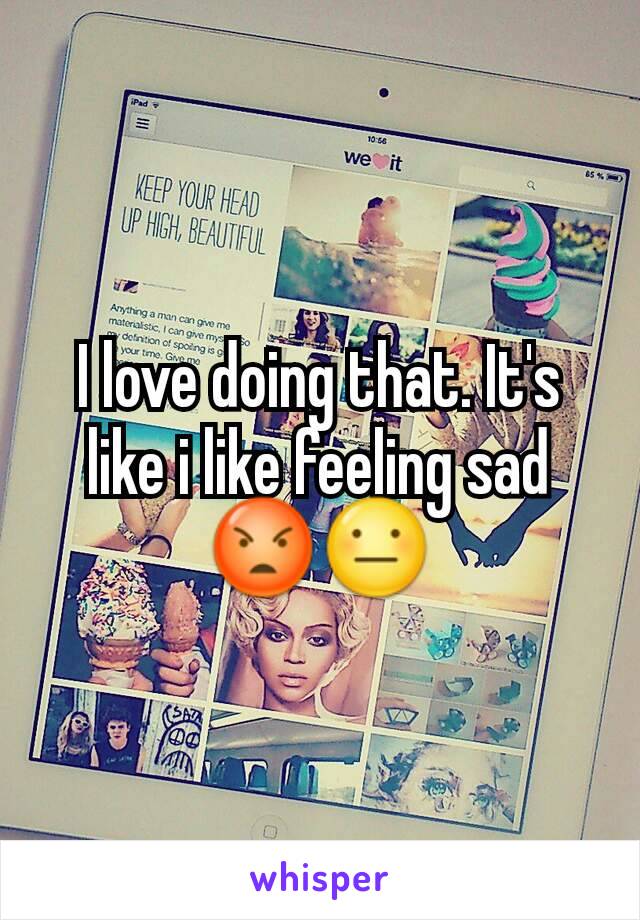 I love doing that. It's like i like feeling sad 😡😐