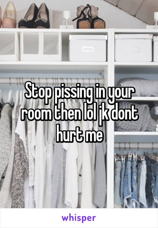 Stop pissing in your room then lol jk dont hurt me