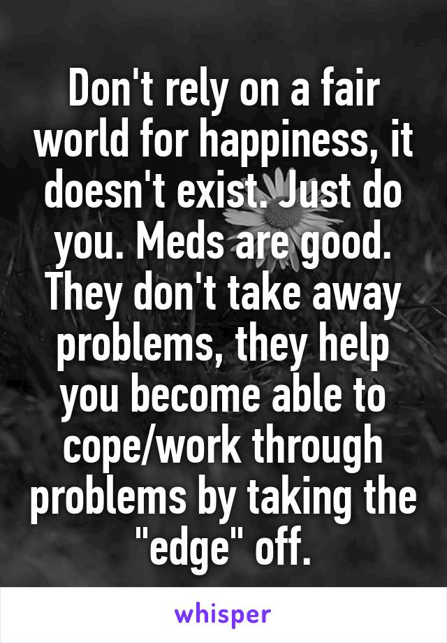 Don't rely on a fair world for happiness, it doesn't exist. Just do you. Meds are good. They don't take away problems, they help you become able to cope/work through problems by taking the "edge" off.