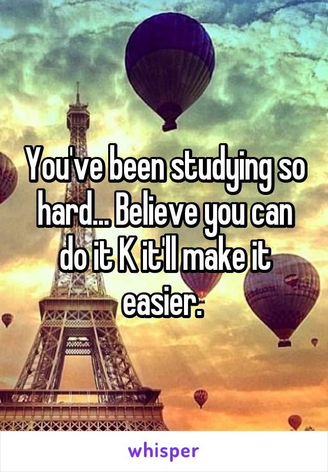 You've been studying so hard... Believe you can do it K it'll make it easier. 