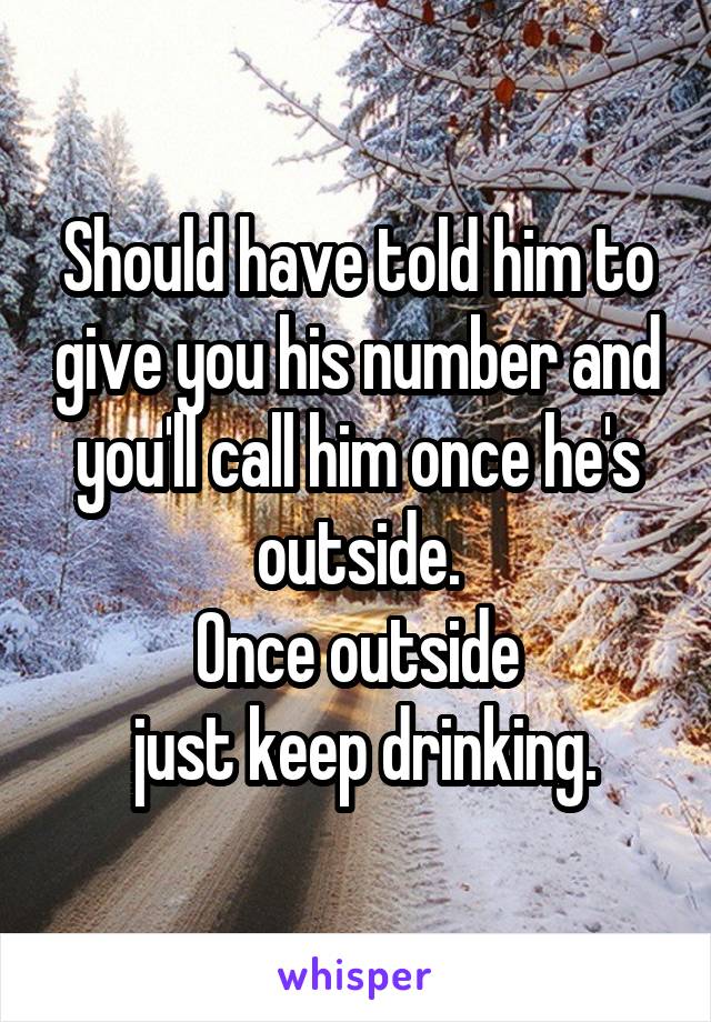 Should have told him to give you his number and you'll call him once he's outside.
Once outside
 just keep drinking.