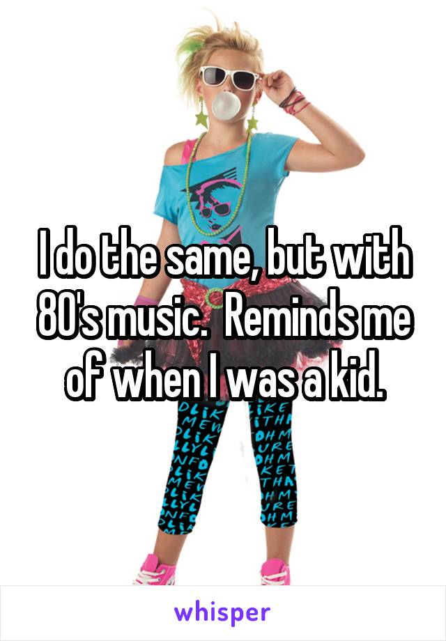 I do the same, but with 80's music.  Reminds me of when I was a kid.