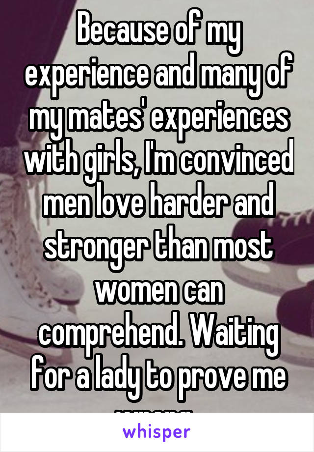 Because of my experience and many of my mates' experiences with girls, I'm convinced men love harder and stronger than most women can comprehend. Waiting for a lady to prove me wrong. 