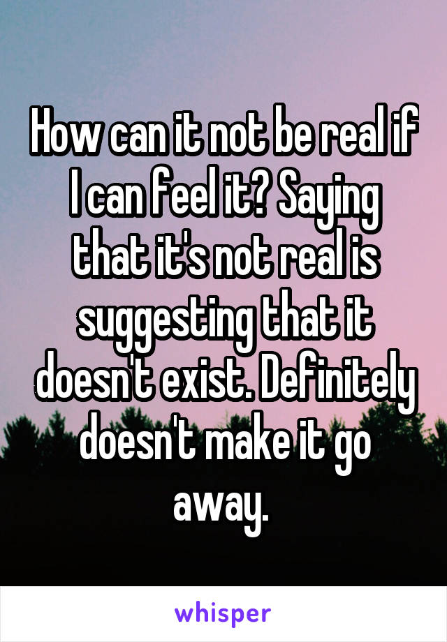 How can it not be real if I can feel it? Saying that it's not real is suggesting that it doesn't exist. Definitely doesn't make it go away. 
