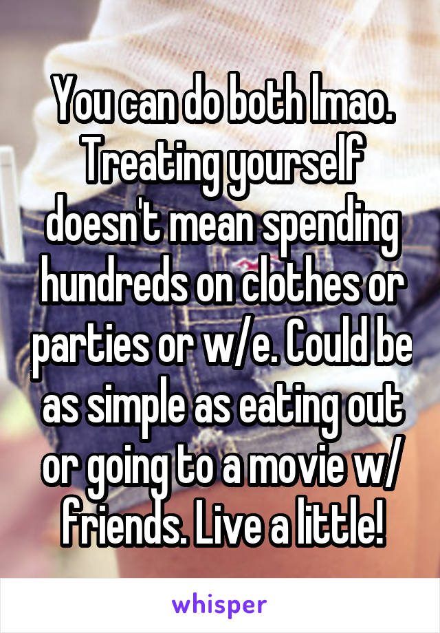 You can do both lmao. Treating yourself doesn't mean spending hundreds on clothes or parties or w/e. Could be as simple as eating out or going to a movie w/ friends. Live a little!