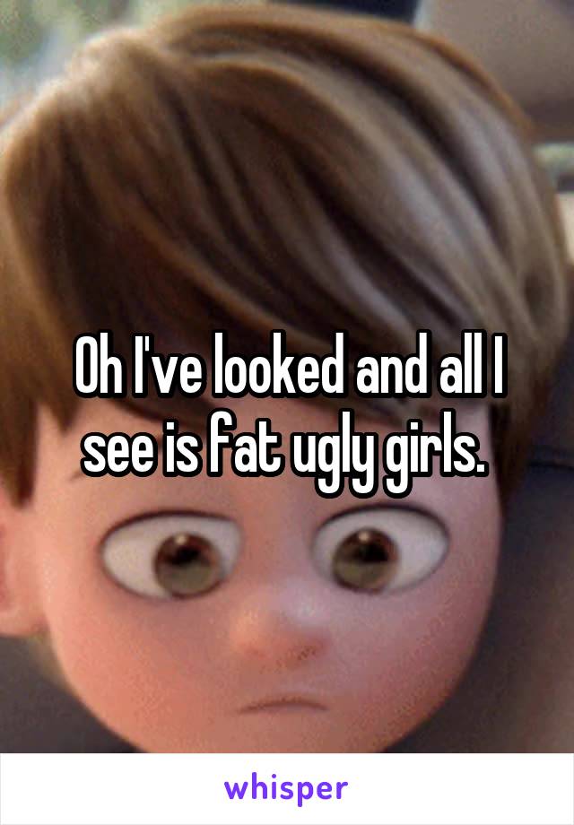 Oh I've looked and all I see is fat ugly girls. 