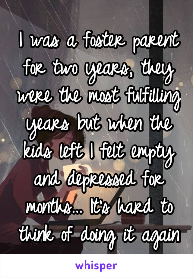 I was a foster parent for two years, they were the most fulfilling years but when the kids left I felt empty and depressed for months... It's hard to think of doing it again
