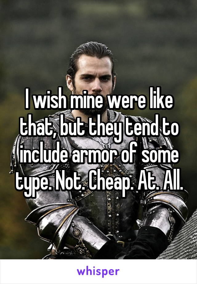 I wish mine were like that, but they tend to include armor of some type. Not. Cheap. At. All.