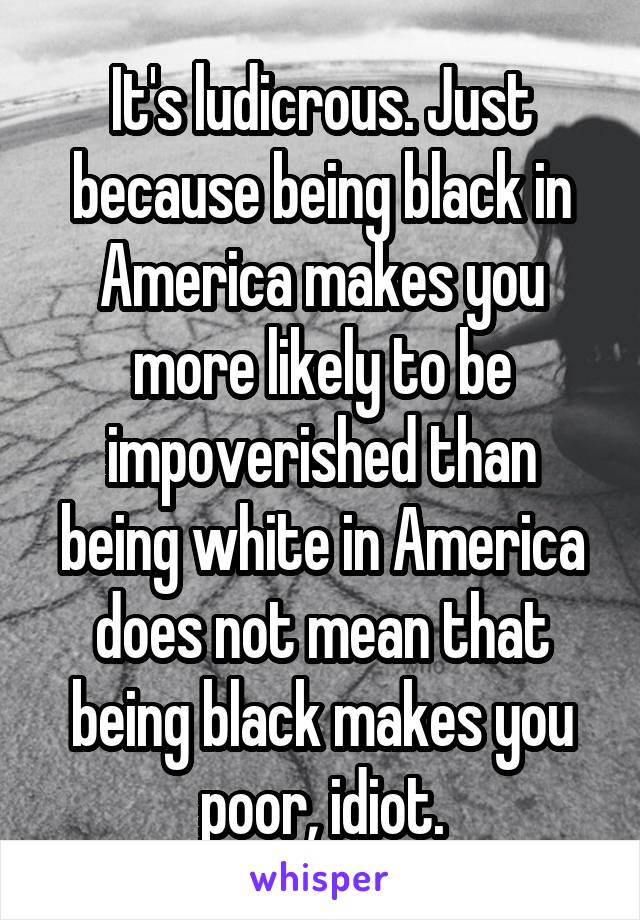 It's ludicrous. Just because being black in America makes you more likely to be impoverished than being white in America does not mean that being black makes you poor, idiot.