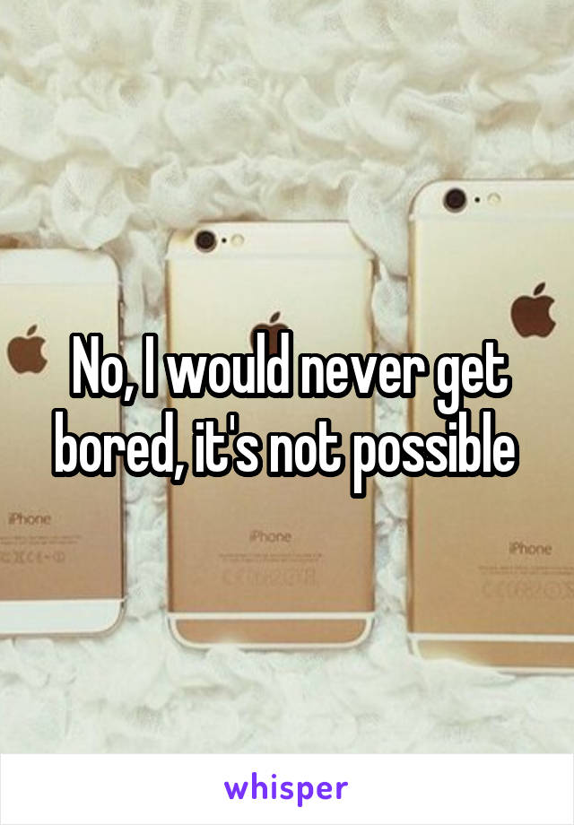 No, I would never get bored, it's not possible 
