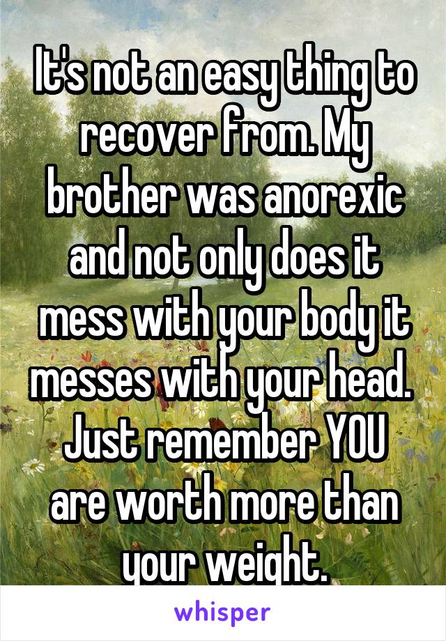 It's not an easy thing to recover from. My brother was anorexic and not only does it mess with your body it messes with your head. 
Just remember YOU are worth more than your weight.