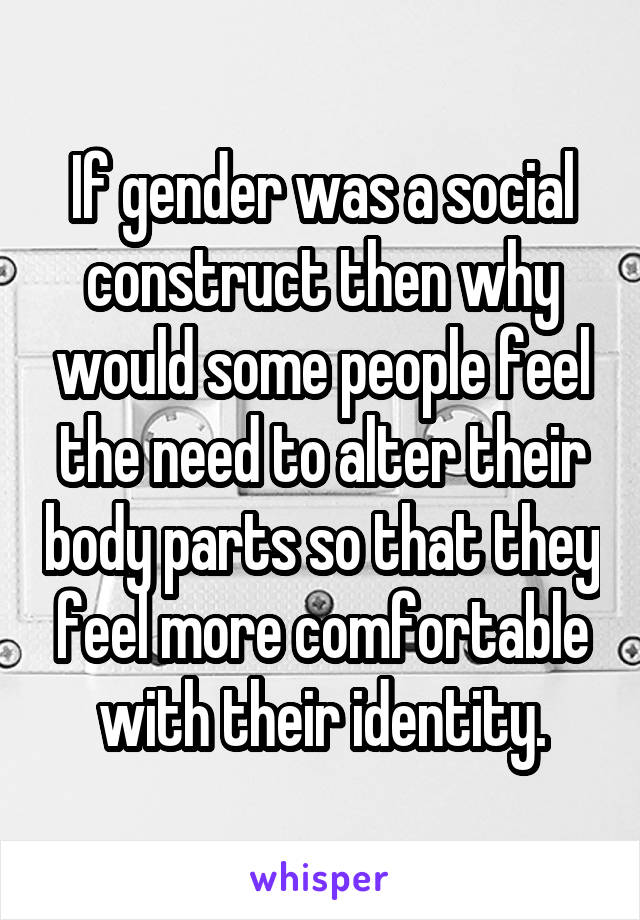 If gender was a social construct then why would some people feel the need to alter their body parts so that they feel more comfortable with their identity.