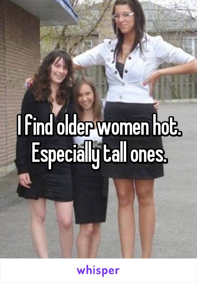 I find older women hot. Especially tall ones.