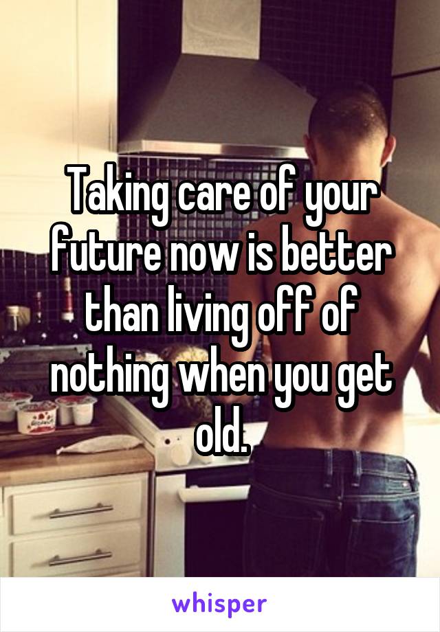 Taking care of your future now is better than living off of nothing when you get old.