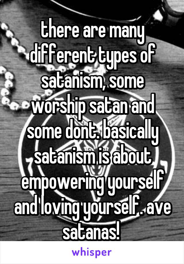 there are many different types of satanism, some worship satan and some dont. basically satanism is about empowering yourself and loving yourself. ave satanas! 