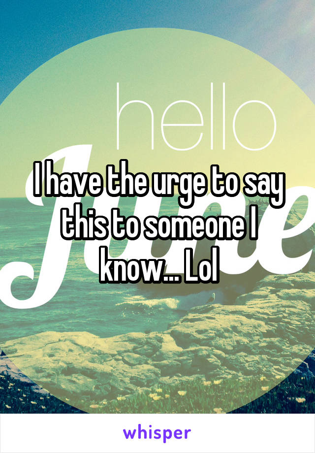 I have the urge to say this to someone I know... Lol