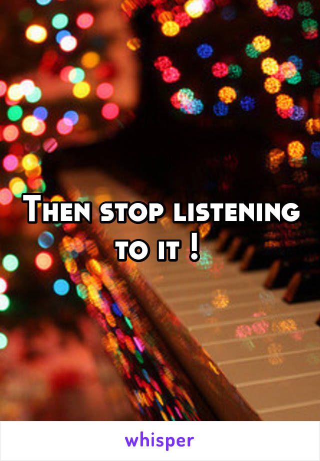 Then stop listening to it ! 
