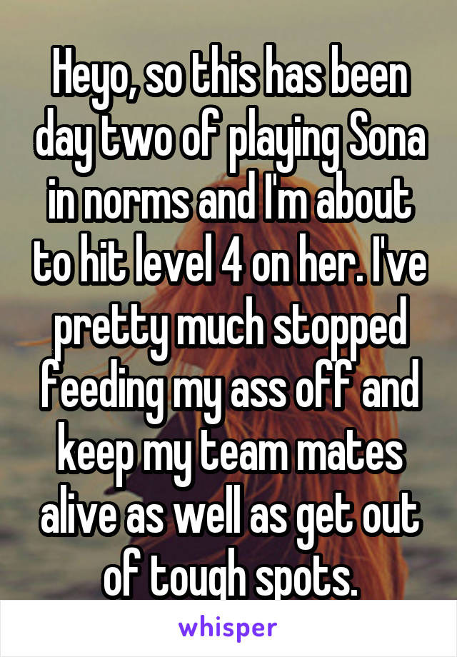 Heyo, so this has been day two of playing Sona in norms and I'm about to hit level 4 on her. I've pretty much stopped feeding my ass off and keep my team mates alive as well as get out of tough spots.