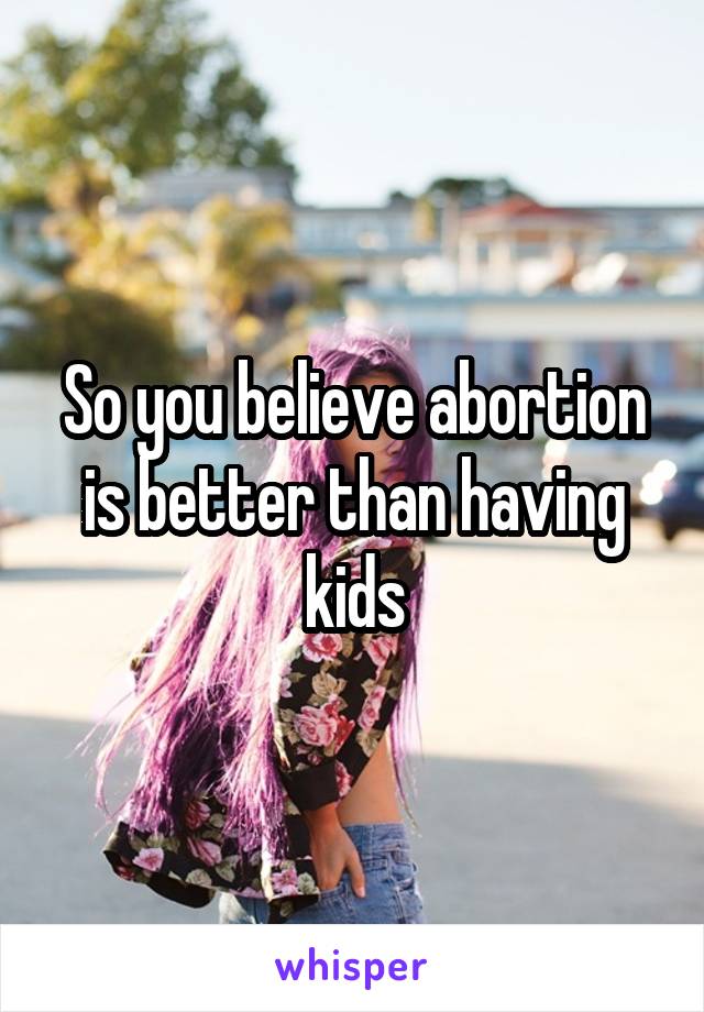 So you believe abortion is better than having kids