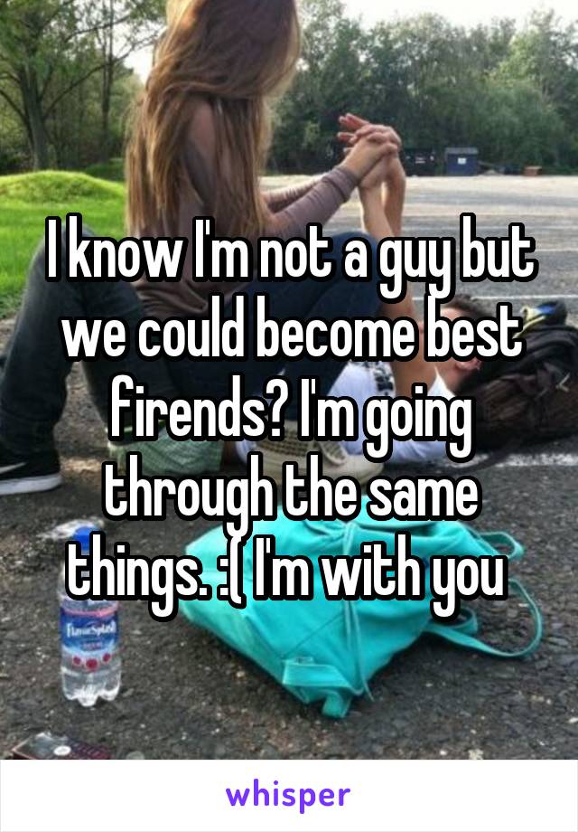 I know I'm not a guy but we could become best firends? I'm going through the same things. :( I'm with you 