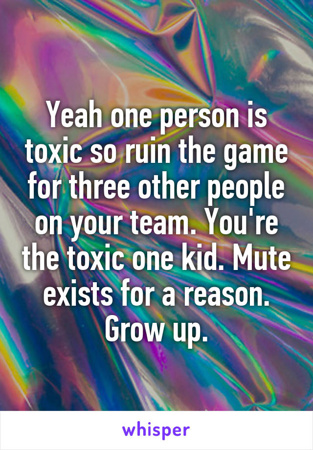 Yeah one person is toxic so ruin the game for three other people on your team. You're the toxic one kid. Mute exists for a reason. Grow up.