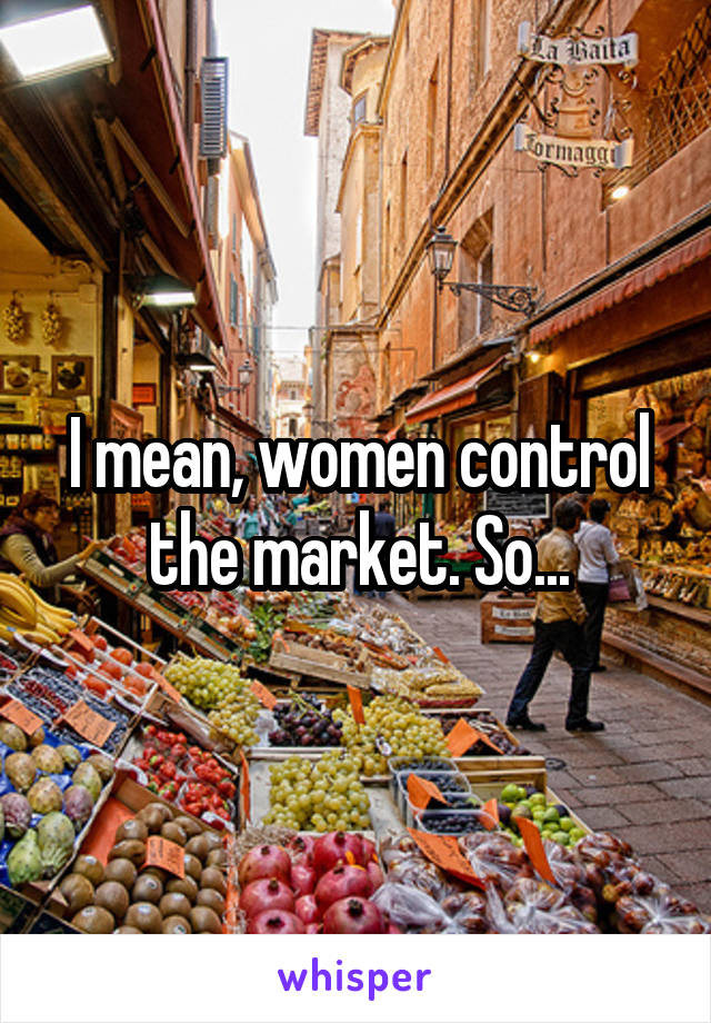 I mean, women control the market. So...