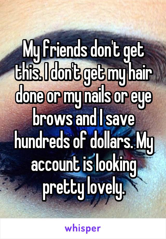 My friends don't get this. I don't get my hair done or my nails or eye brows and I save hundreds of dollars. My account is looking pretty lovely.