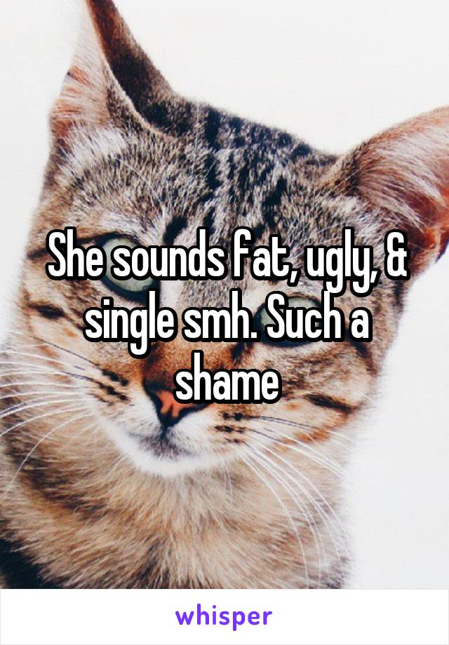 She sounds fat, ugly, & single smh. Such a shame