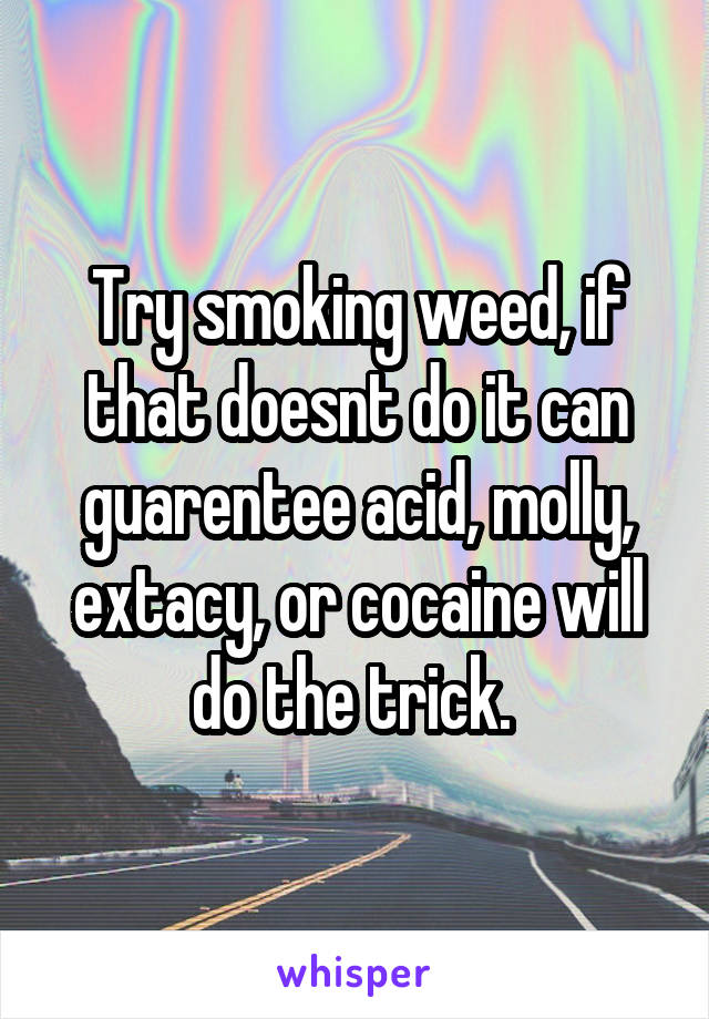Try smoking weed, if that doesnt do it can guarentee acid, molly, extacy, or cocaine will do the trick. 