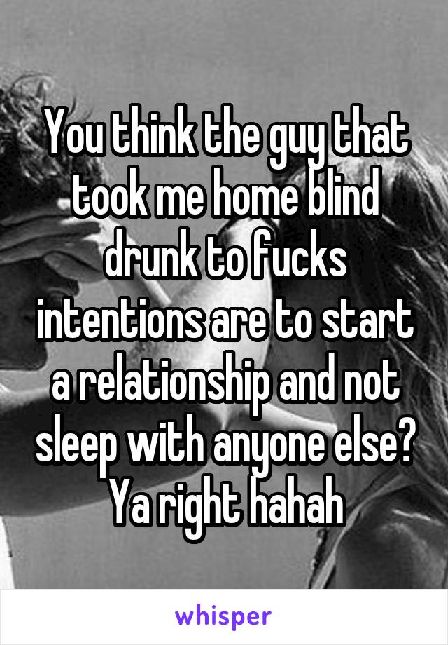 You think the guy that took me home blind drunk to fucks intentions are to start a relationship and not sleep with anyone else? Ya right hahah
