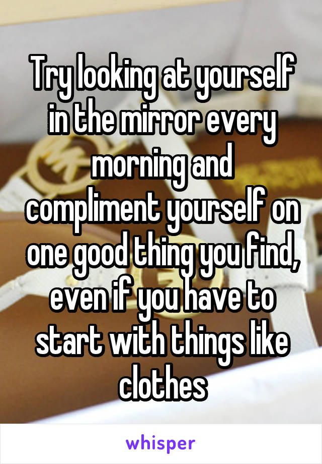 Try looking at yourself in the mirror every morning and compliment yourself on one good thing you find, even if you have to start with things like clothes