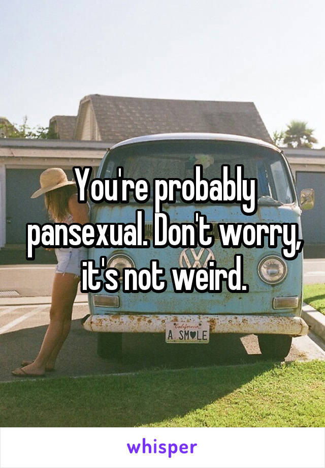 You're probably pansexual. Don't worry, it's not weird.