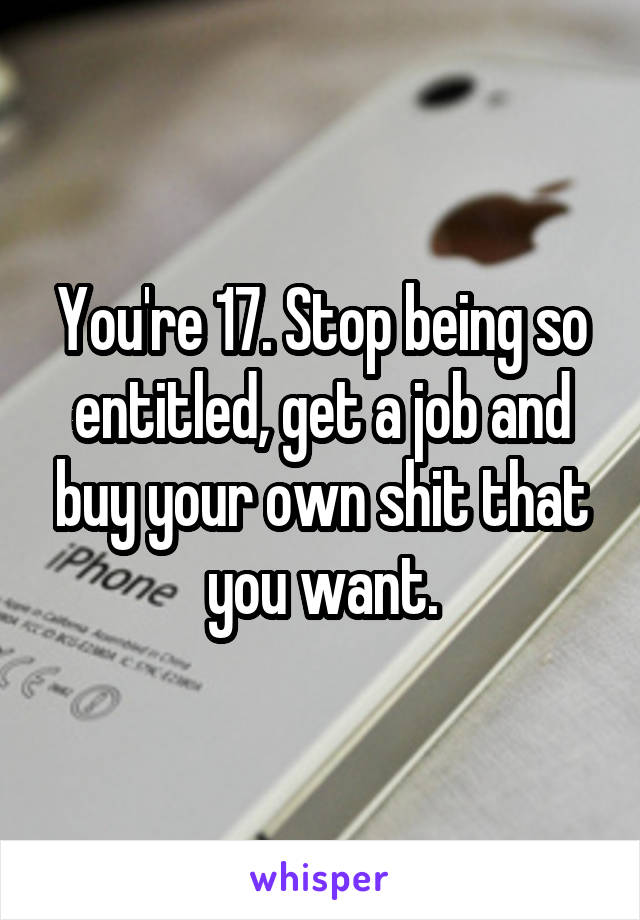 You're 17. Stop being so entitled, get a job and buy your own shit that you want.