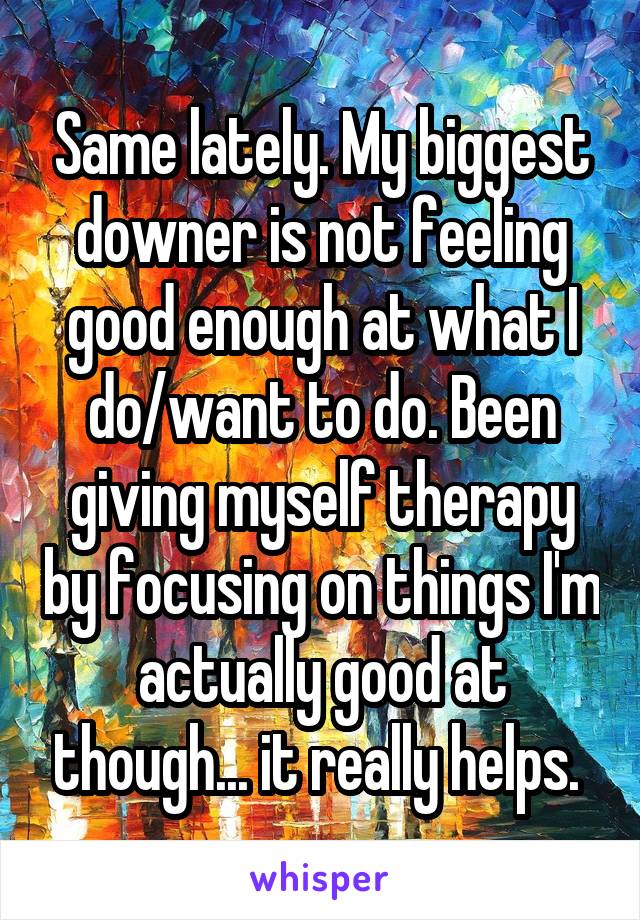 Same lately. My biggest downer is not feeling good enough at what I do/want to do. Been giving myself therapy by focusing on things I'm actually good at though... it really helps. 