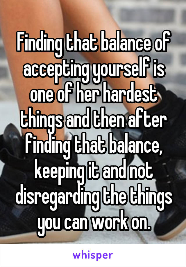 Finding that balance of accepting yourself is one of her hardest things and then after finding that balance, keeping it and not disregarding the things you can work on.