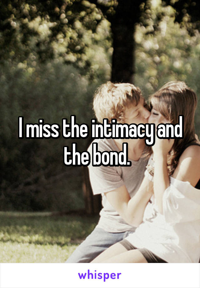 I miss the intimacy and the bond.  