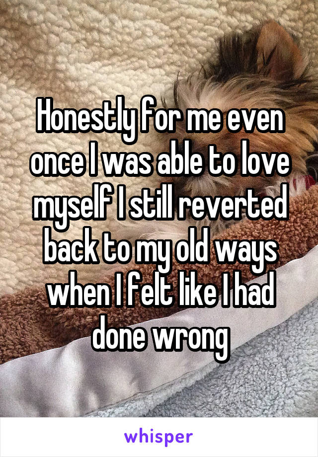 Honestly for me even once I was able to love myself I still reverted back to my old ways when I felt like I had done wrong