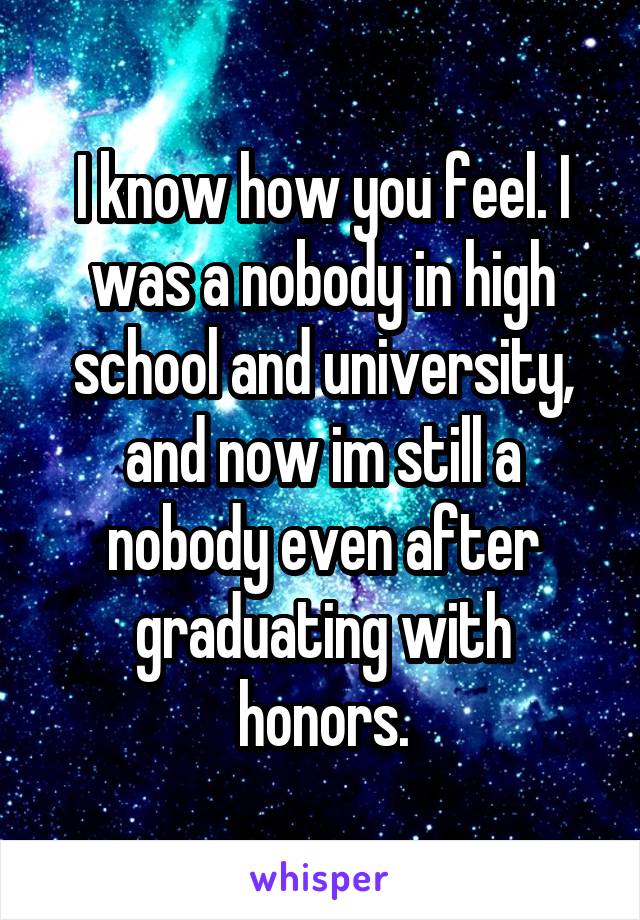 I know how you feel. I was a nobody in high school and university, and now im still a nobody even after graduating with honors.