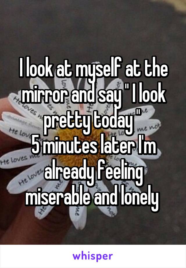 I look at myself at the mirror and say '' I look pretty today '' 
5 minutes later I'm already feeling miserable and lonely 