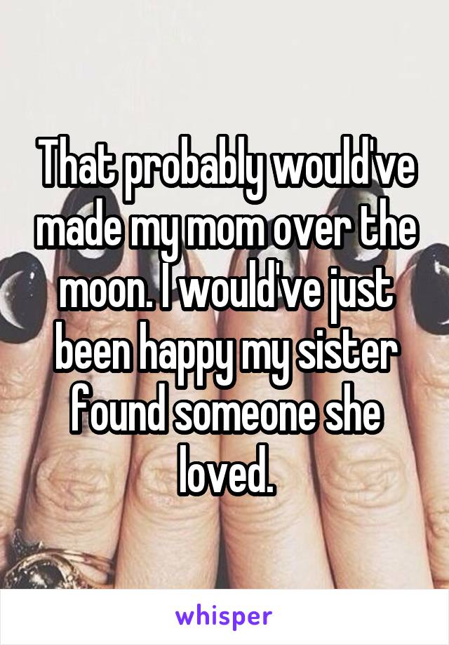 That probably would've made my mom over the moon. I would've just been happy my sister found someone she loved.