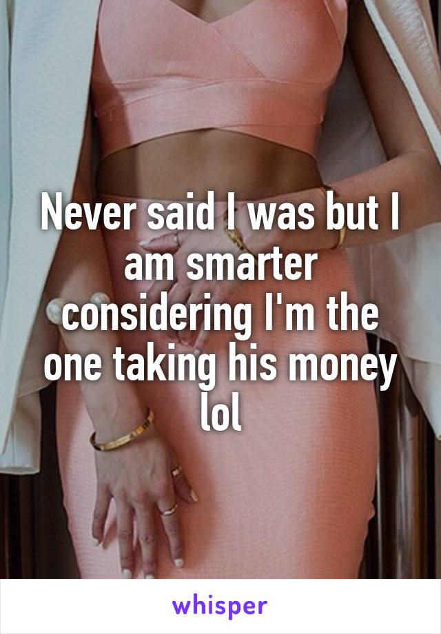 Never said I was but I am smarter considering I'm the one taking his money lol