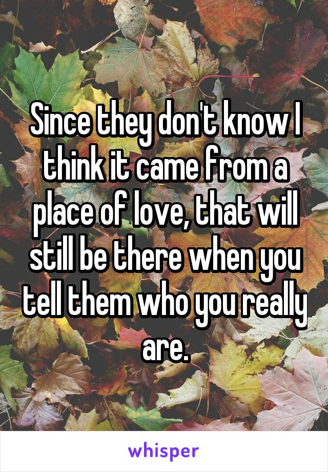 Since they don't know I think it came from a place of love, that will still be there when you tell them who you really are.