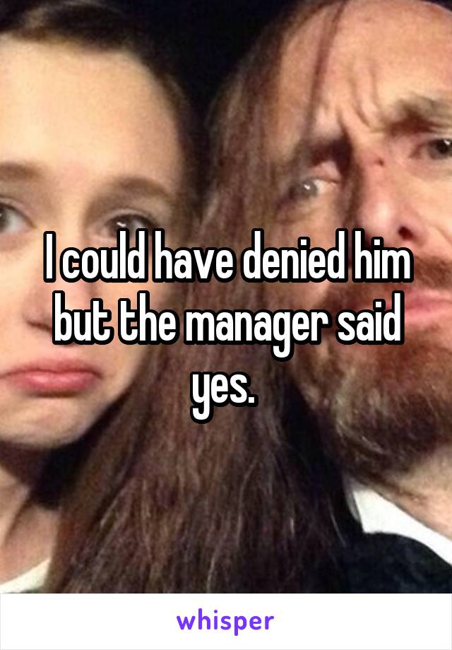 I could have denied him but the manager said yes. 