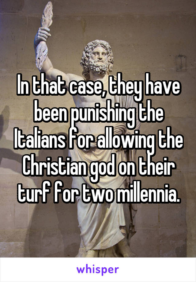In that case, they have been punishing the Italians for allowing the Christian god on their turf for two millennia.