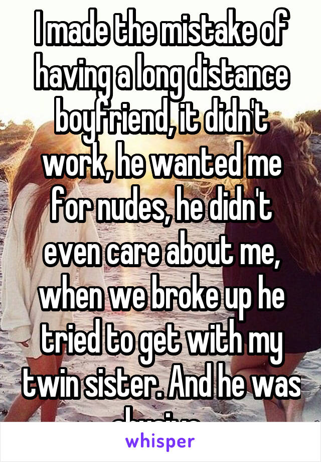 I made the mistake of having a long distance boyfriend, it didn't work, he wanted me for nudes, he didn't even care about me, when we broke up he tried to get with my twin sister. And he was abusive. 