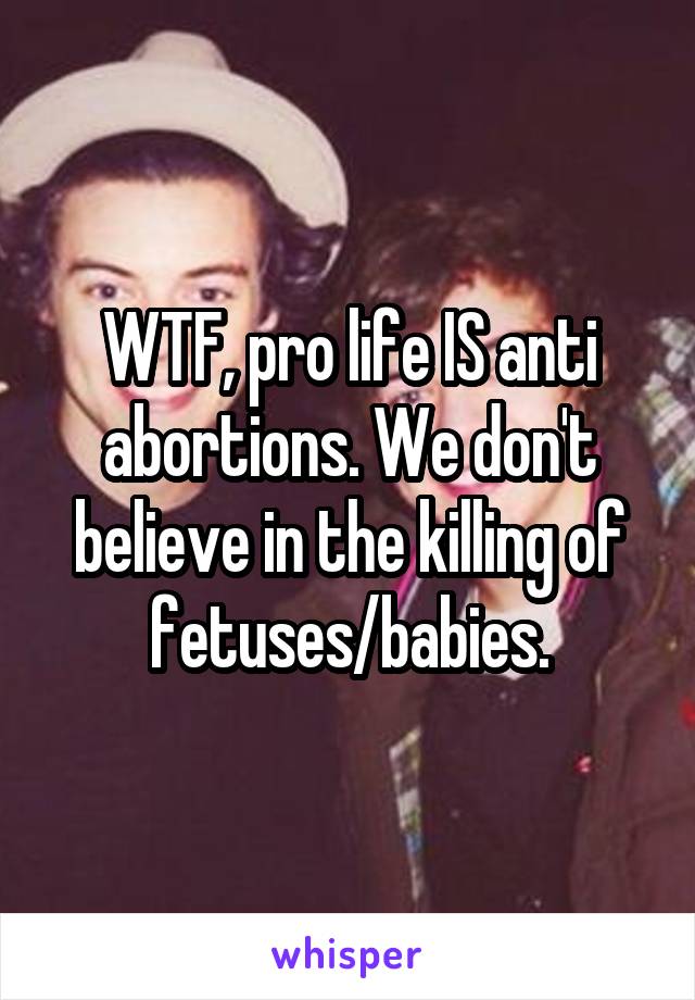 WTF, pro life IS anti abortions. We don't believe in the killing of fetuses/babies.