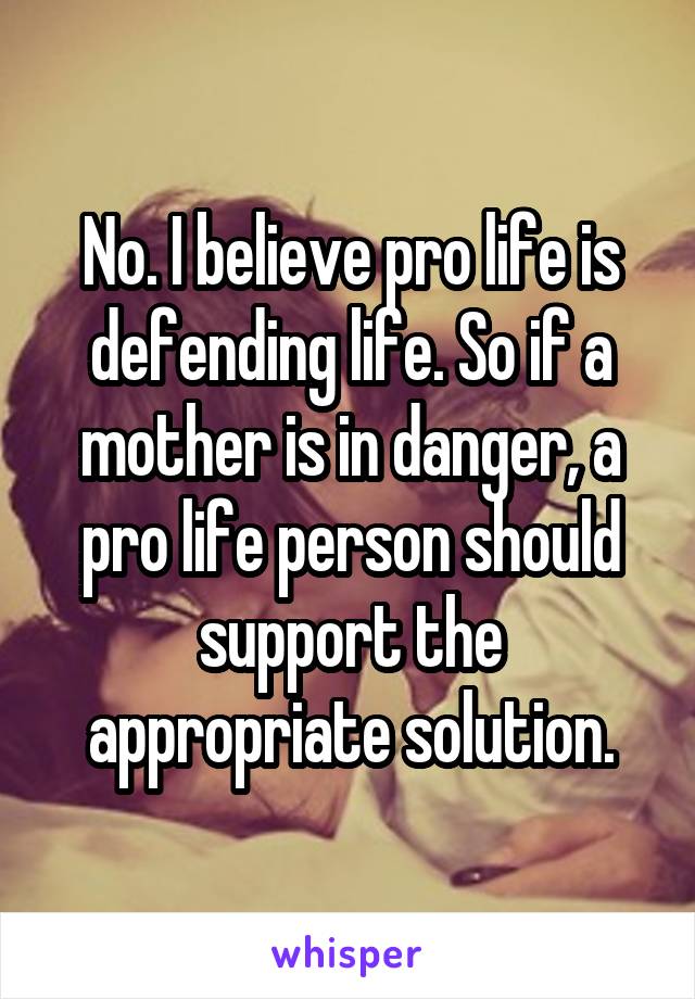 No. I believe pro life is defending life. So if a mother is in danger, a pro life person should support the appropriate solution.