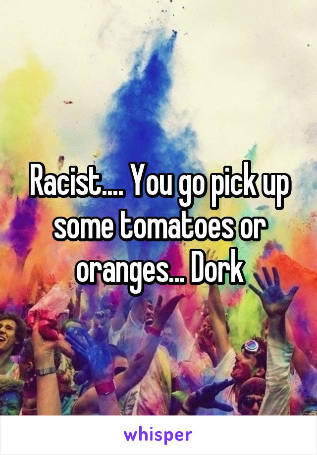 Racist.... You go pick up some tomatoes or oranges... Dork